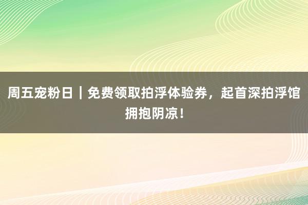 周五宠粉日｜免费领取拍浮体验券，起首深拍浮馆拥抱阴凉！