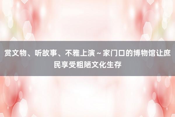 赏文物、听故事、不雅上演～家门口的博物馆让庶民享受粗陋文化生存