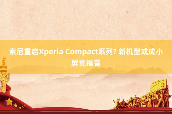 索尼重启Xperia Compact系列? 新机型或成小屏党福音