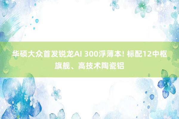 华硕大众首发锐龙AI 300浮薄本! 标配12中枢旗舰、高技术陶瓷铝