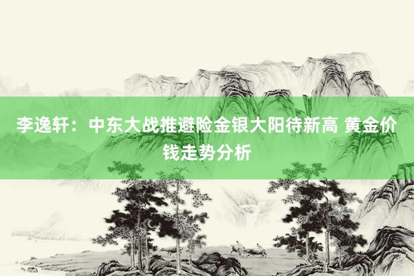 李逸轩：中东大战推避险金银大阳待新高 黄金价钱走势分析