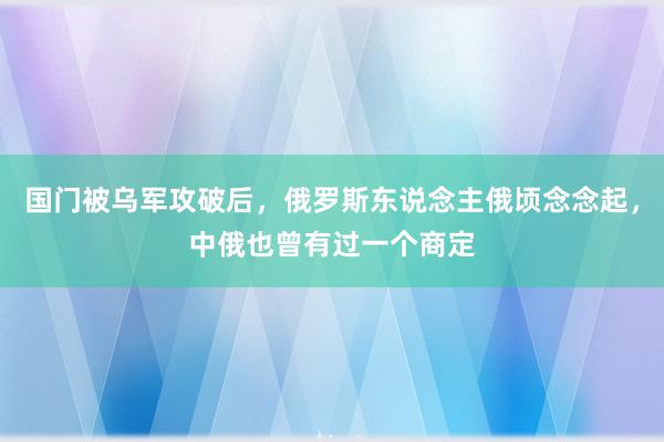 国门被乌军攻破后，俄罗斯东说念主俄顷念念起，中俄也曾有过一个商定