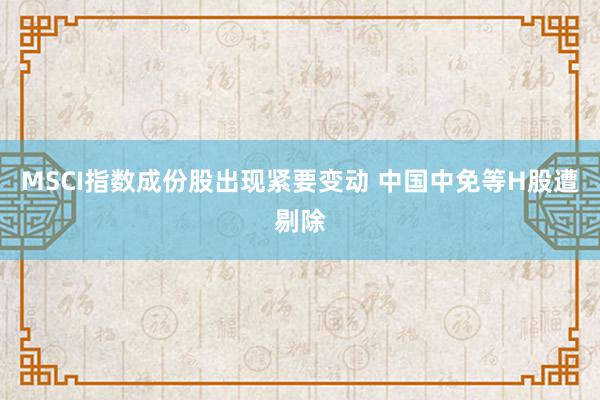 MSCI指数成份股出现紧要变动 中国中免等H股遭剔除