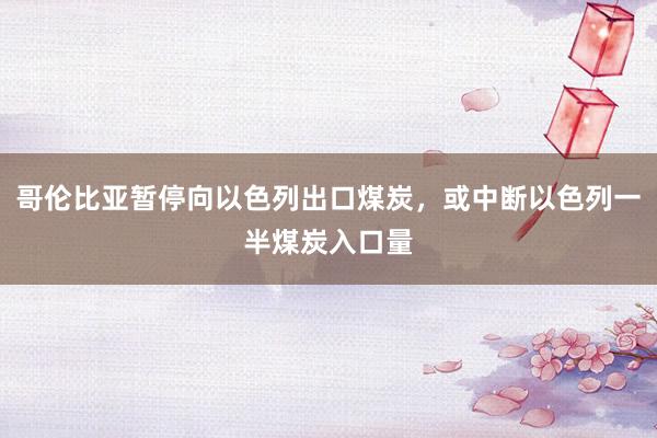 哥伦比亚暂停向以色列出口煤炭，或中断以色列一半煤炭入口量