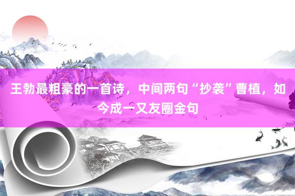 王勃最粗豪的一首诗，中间两句“抄袭”曹植，如今成一又友圈金句