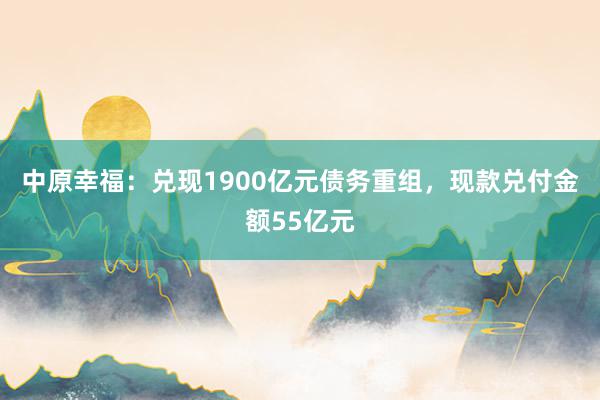 中原幸福：兑现1900亿元债务重组，现款兑付金额55亿元