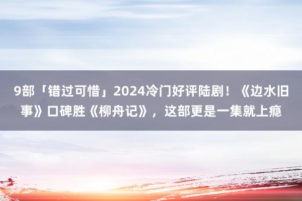 9部「错过可惜」2024冷门好评陆剧！《边水旧事》口碑胜《柳舟记》，这部更是一集就上瘾