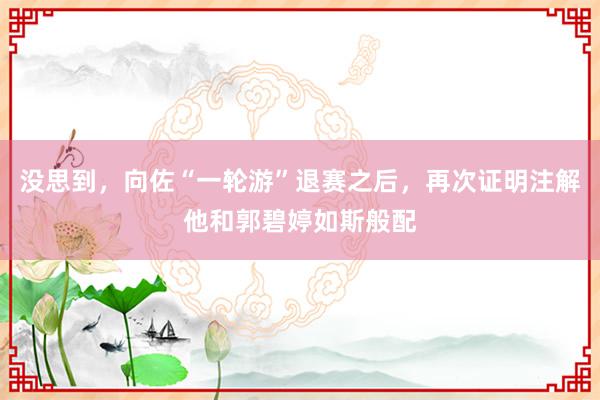 没思到，向佐“一轮游”退赛之后，再次证明注解他和郭碧婷如斯般配