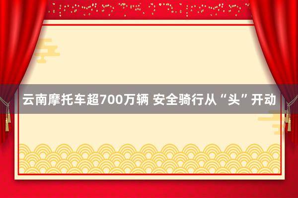 云南摩托车超700万辆 安全骑行从“头”开动