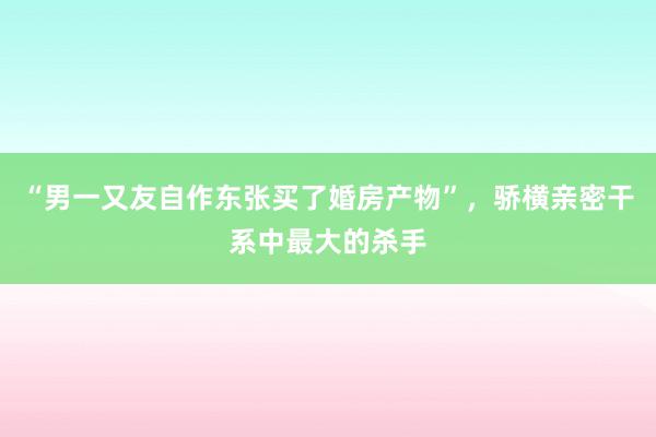 “男一又友自作东张买了婚房产物”，骄横亲密干系中最大的杀手