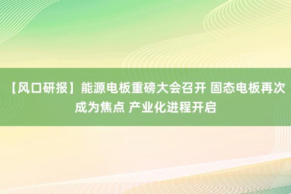 【风口研报】能源电板重磅大会召开 固态电板再次成为焦点 产业化进程开启