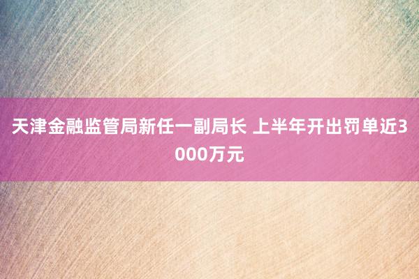 天津金融监管局新任一副局长 上半年开出罚单近3000万元