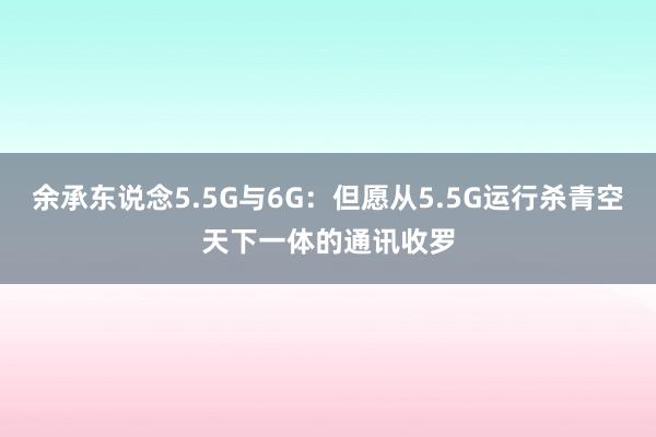 余承东说念5.5G与6G：但愿从5.5G运行杀青空天下一体的通讯收罗