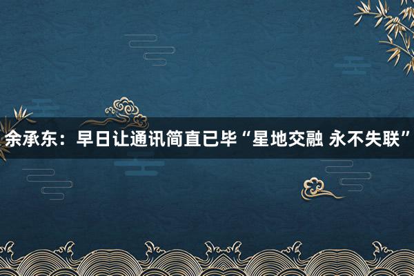 余承东：早日让通讯简直已毕“星地交融 永不失联”