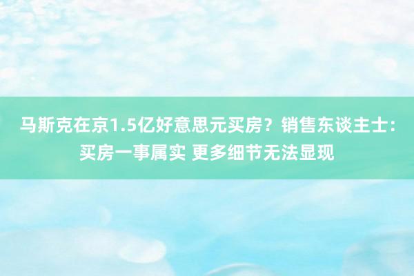 马斯克在京1.5亿好意思元买房？销售东谈主士：买房一事属实 更多细节无法显现