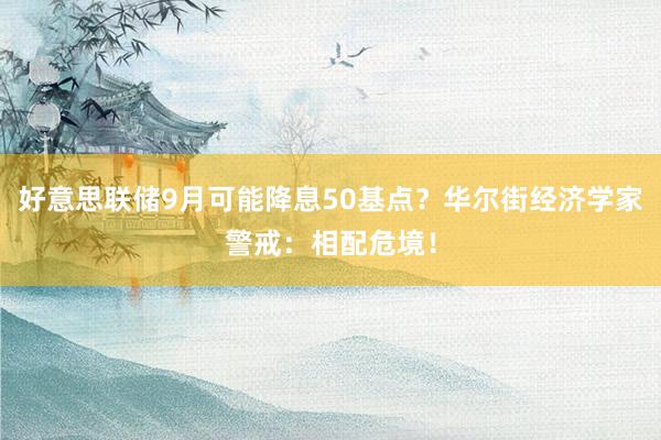 好意思联储9月可能降息50基点？华尔街经济学家警戒：相配危境！