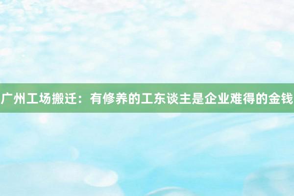 广州工场搬迁：有修养的工东谈主是企业难得的金钱