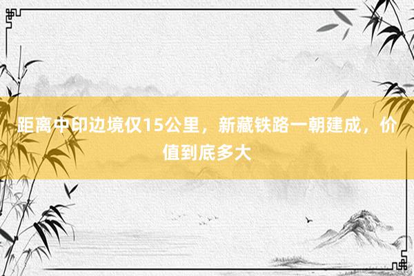 距离中印边境仅15公里，新藏铁路一朝建成，价值到底多大