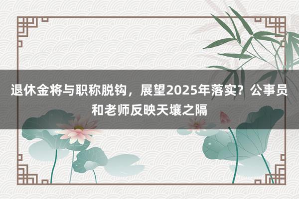 退休金将与职称脱钩，展望2025年落实？公事员和老师反映天壤之隔