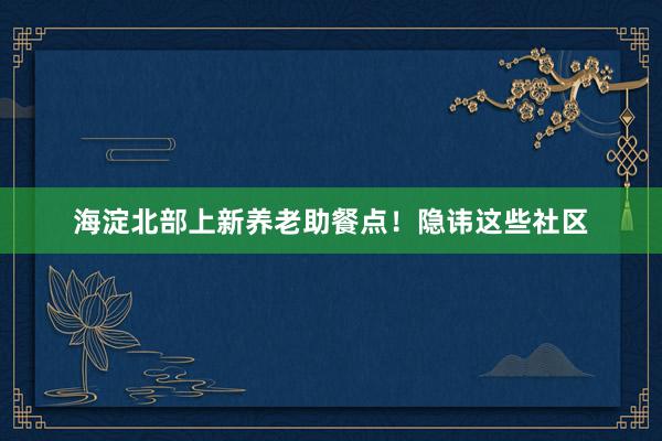 海淀北部上新养老助餐点！隐讳这些社区