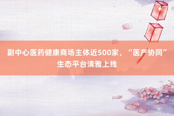 副中心医药健康商场主体近500家，“医产协同”生态平台清雅上线