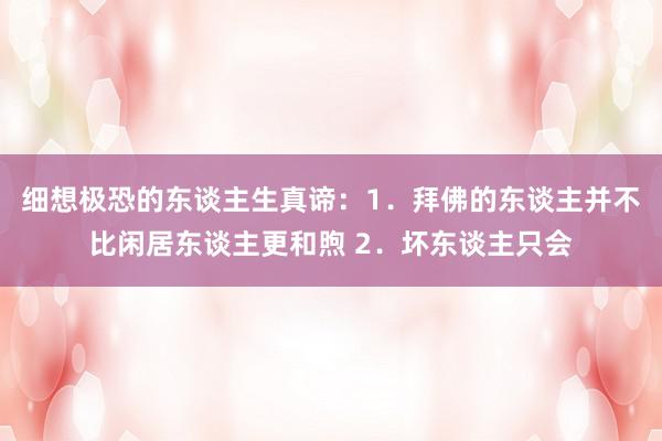 细想极恐的东谈主生真谛：1．拜佛的东谈主并不比闲居东谈主更和煦 2．坏东谈主只会