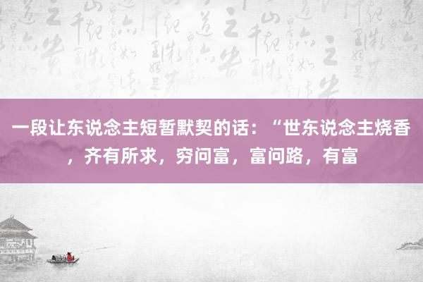 一段让东说念主短暂默契的话：“世东说念主烧香，齐有所求，穷问富，富问路，有富