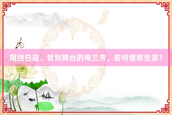 阻挡日寇、暂别舞台的梅兰芳，若何督察生涯？