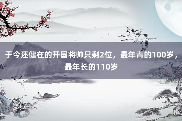 于今还健在的开国将帅只剩2位，最年青的100岁，最年长的110岁