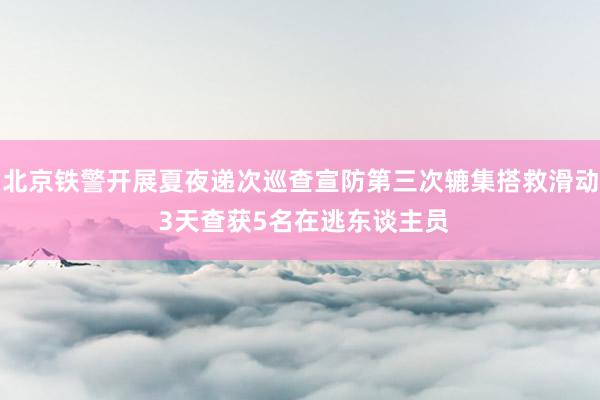 北京铁警开展夏夜递次巡查宣防第三次辘集搭救滑动 3天查获5名在逃东谈主员