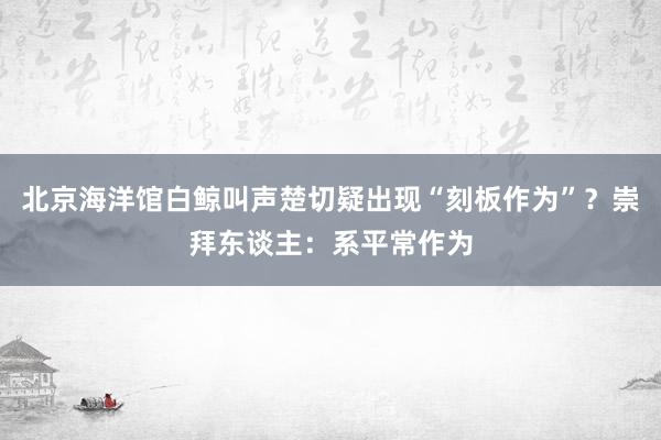 北京海洋馆白鲸叫声楚切疑出现“刻板作为”？崇拜东谈主：系平常作为