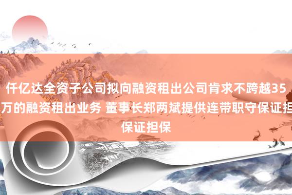 仟亿达全资子公司拟向融资租出公司肯求不跨越3500万的融资租出业务 董事长郑两斌提供连带职守保证担保