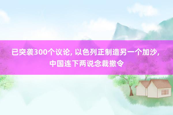 已突袭300个议论, 以色列正制造另一个加沙, 中国连下两说念裁撤令