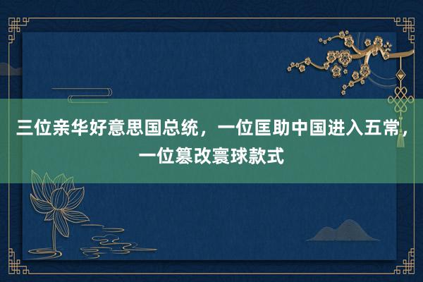 三位亲华好意思国总统，一位匡助中国进入五常，一位篡改寰球款式