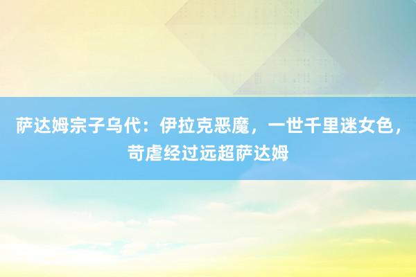 萨达姆宗子乌代：伊拉克恶魔，一世千里迷女色，苛虐经过远超萨达姆