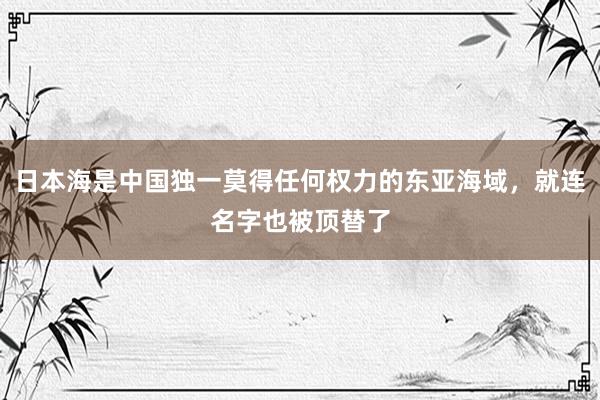 日本海是中国独一莫得任何权力的东亚海域，就连名字也被顶替了