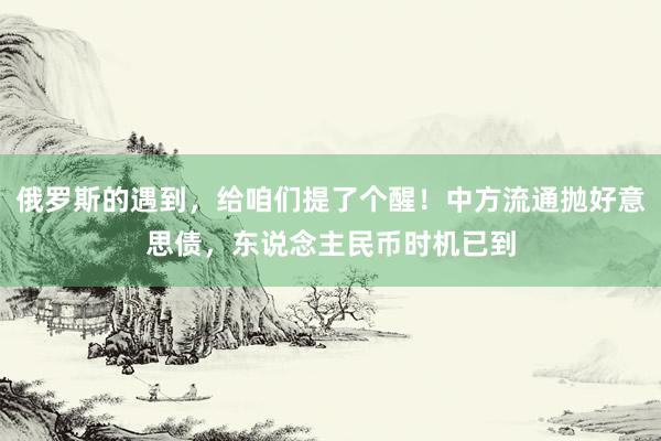 俄罗斯的遇到，给咱们提了个醒！中方流通抛好意思债，东说念主民币时机已到