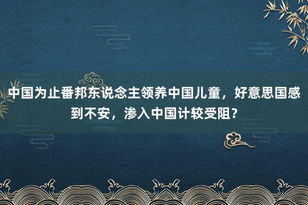 中国为止番邦东说念主领养中国儿童，好意思国感到不安，渗入中国计较受阻？