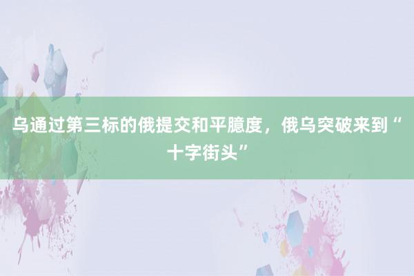 乌通过第三标的俄提交和平臆度，俄乌突破来到“十字街头”