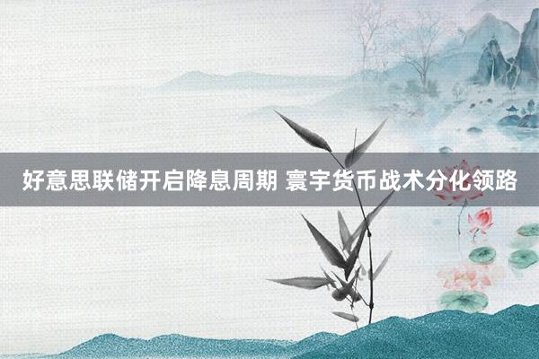 好意思联储开启降息周期 寰宇货币战术分化领路