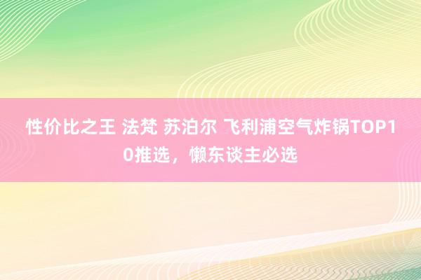 性价比之王 法梵 苏泊尔 飞利浦空气炸锅TOP10推选，懒东谈主必选