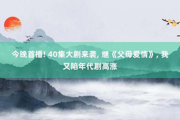 今晚首播! 40集大剧来袭, 继《父母爱情》, 我又陷年代剧高涨