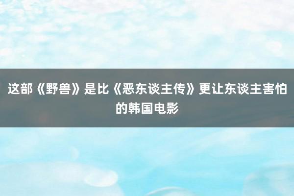 这部《野兽》是比《恶东谈主传》更让东谈主害怕的韩国电影