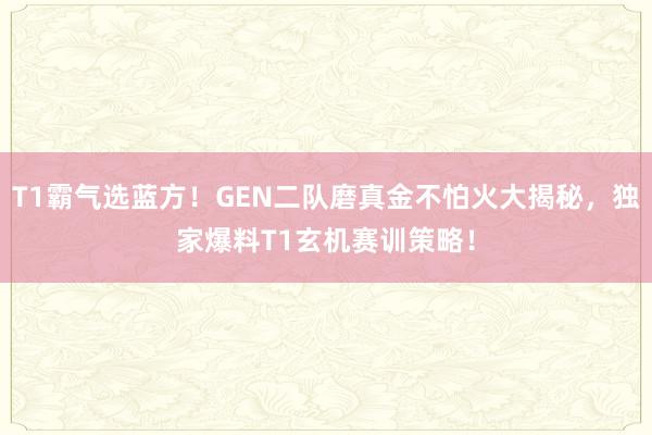 T1霸气选蓝方！GEN二队磨真金不怕火大揭秘，独家爆料T1玄机赛训策略！