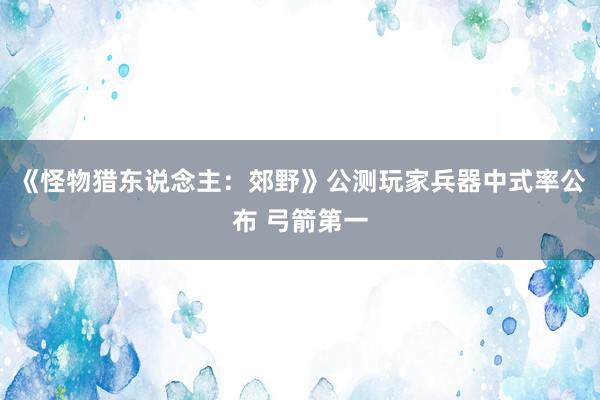 《怪物猎东说念主：郊野》公测玩家兵器中式率公布 弓箭第一