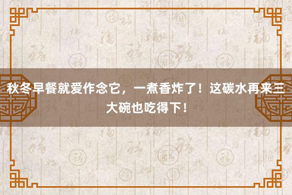 秋冬早餐就爱作念它，一煮香炸了！这碳水再来三大碗也吃得下！