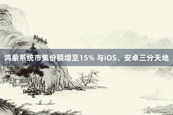 鸿蒙系统市集份额增至15% 与iOS、安卓三分天地