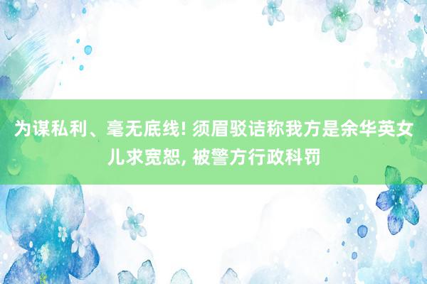 为谋私利、毫无底线! 须眉驳诘称我方是余华英女儿求宽恕, 被警方行政科罚