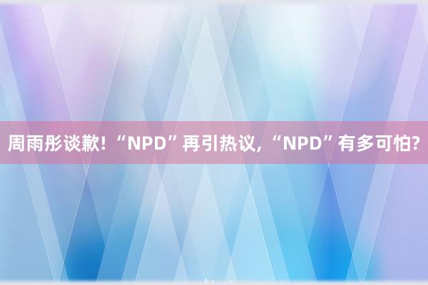 周雨彤谈歉! “NPD”再引热议, “NPD”有多可怕?