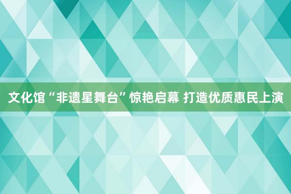 文化馆“非遗星舞台”惊艳启幕 打造优质惠民上演